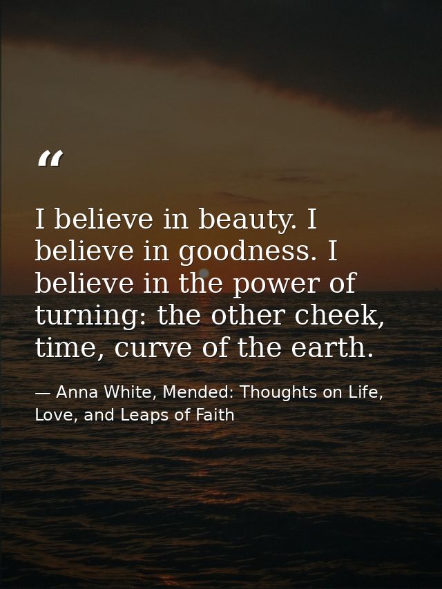 I believe in beauty. I believe in goodness. I believe in the power of turning: the other cheek, time, curve of the earth — Anna White, Mended: Thoughts on Life, Love, and Leaps of Faith