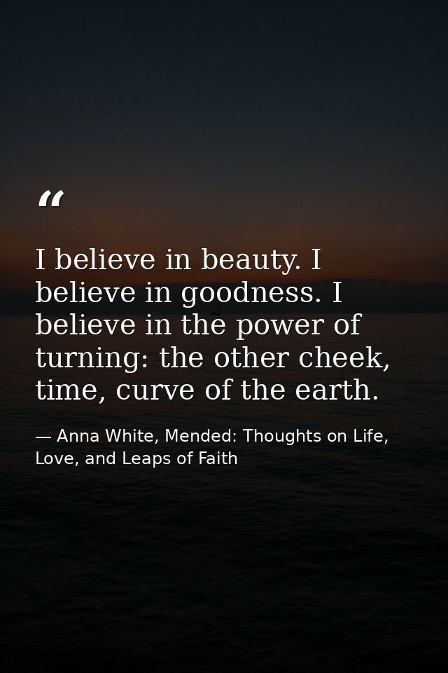 I believe in beauty. I believe in goodness. I believe in the power of turning: the other cheek, time, curve of the earth — Anna White, Mended: Thoughts on Life, Love, and Leaps of Faith
