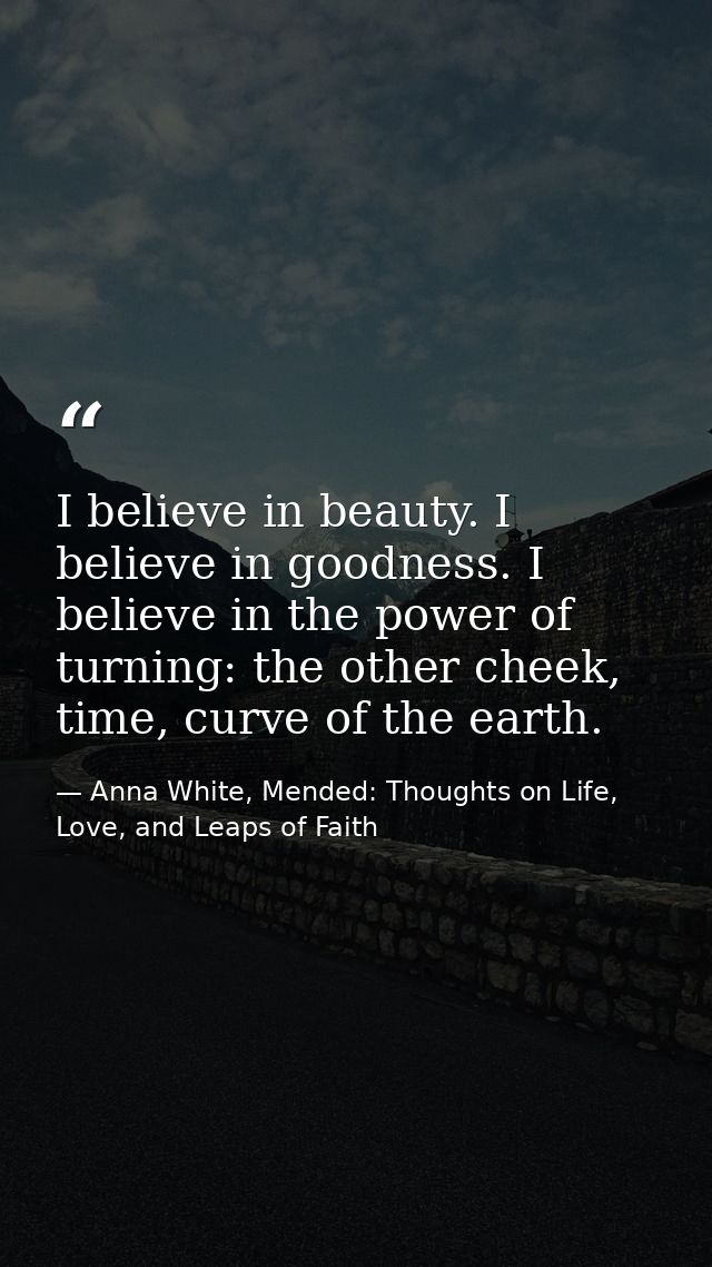 I believe in beauty. I believe in goodness. I believe in the power of turning: the other cheek, time, curve of the earth — Anna White, Mended: Thoughts on Life, Love, and Leaps of Faith