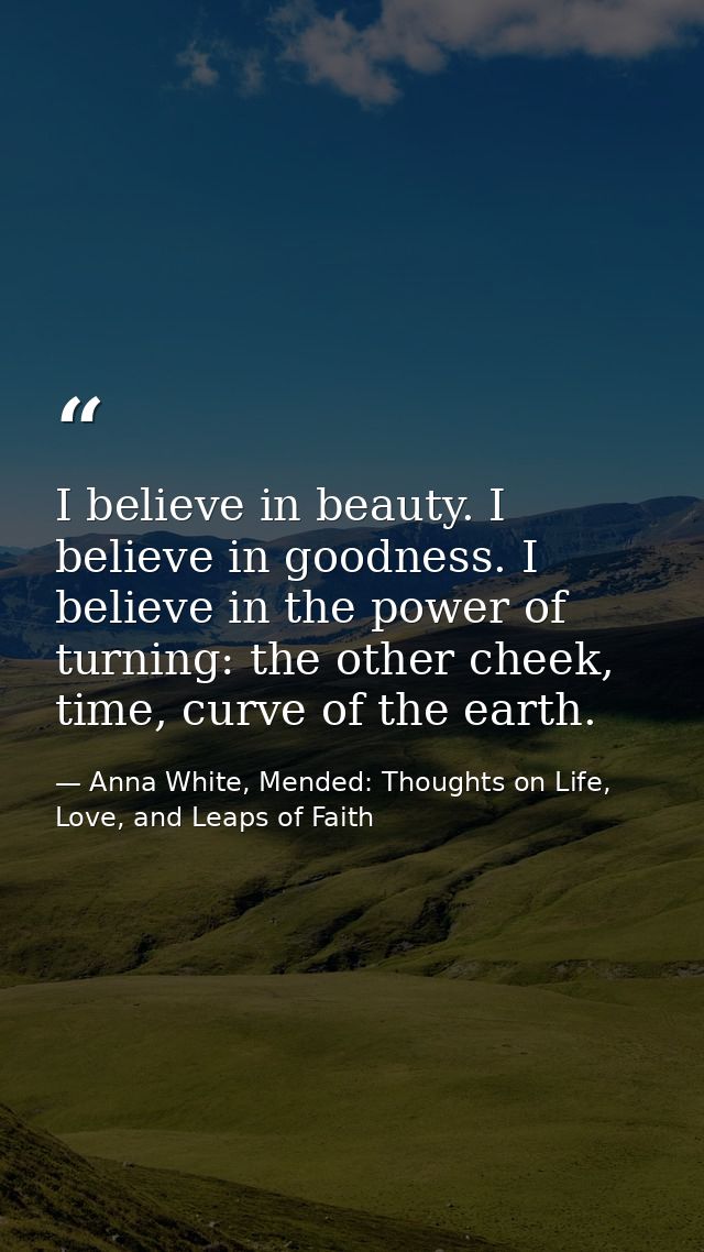 I believe in beauty. I believe in goodness. I believe in the power of turning: the other cheek, time, curve of the earth — Anna White, Mended: Thoughts on Life, Love, and Leaps of Faith