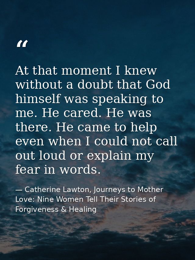 At that moment I knew without a doubt that God himself was speaking to me. He cared. He was there. He came to help even  — Catherine Lawton, Journeys to Mother Love: Nine Women Tell Their Stories of Forgiveness & Healing