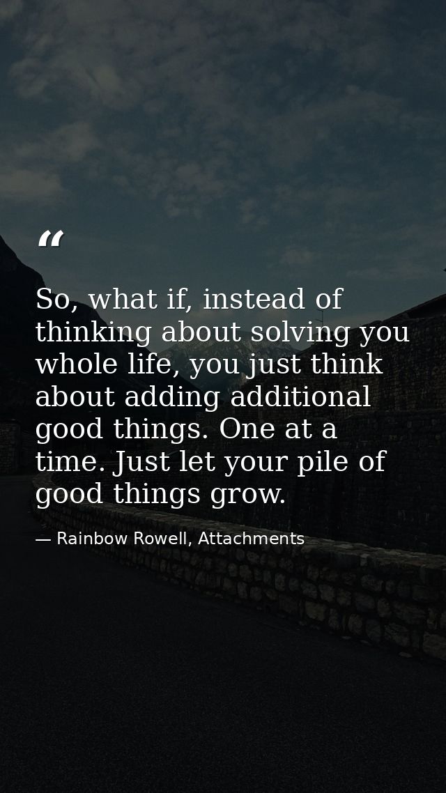 So, what if, instead of thinking about solving you whole life, you just think about adding additional good things. One a — Rainbow Rowell, Attachments