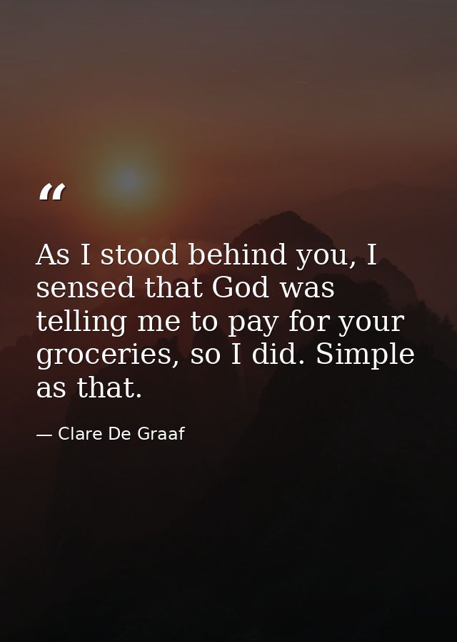 As I stood behind you, I sensed that God was telling me to pay for your groceries, so I did. Simple as that. — Clare De Graaf