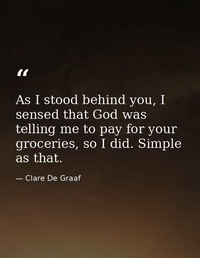 As I stood behind you, I sensed that God was telling me to pay for your groceries, so I did. Simple as that. — Clare De Graaf