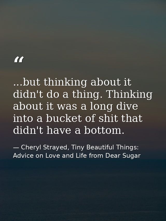 ...but thinking about it didn't do a thing. Thinking about it was a long dive into a bucket of shit that didn't have a b — Cheryl Strayed, Tiny Beautiful Things: Advice on Love and Life from Dear Sugar