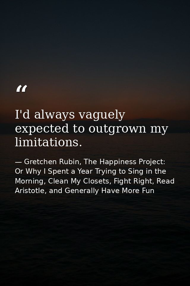 I'd always vaguely expected to outgrown my limitations. — Gretchen Rubin, The Happiness Project: Or Why I Spent a Year Trying to Sing in the Morning, Clean My Closets, Fight Right, Read Aristotle, and Generally Have More Fun