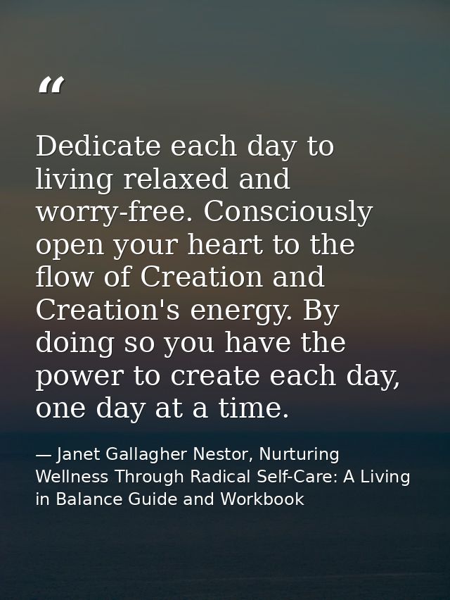 Dedicate each day to living relaxed and worry-free. Consciously open your heart to the flow of Creation and Creation's e — Janet Gallagher Nestor, Nurturing Wellness Through Radical Self-Care: A Living in Balance Guide and Workbook