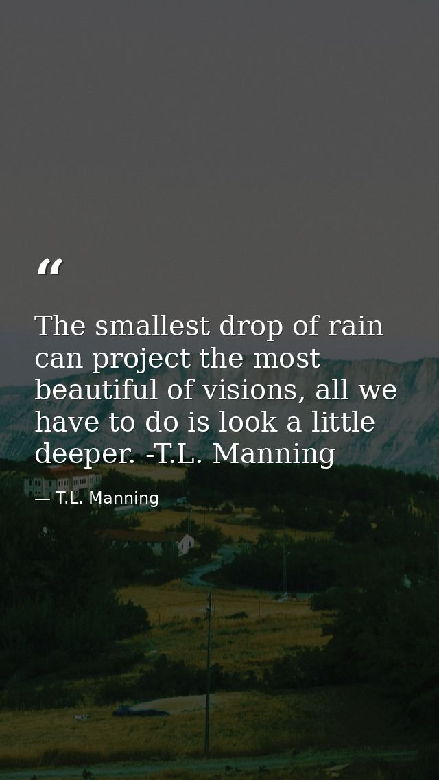 The smallest drop of rain can project the most beautiful of visions, all we have to do is look a little deeper. -T.L. Ma — T.L. Manning