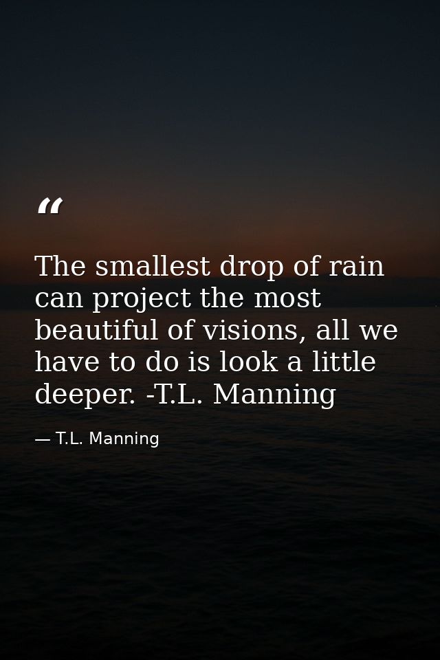 The smallest drop of rain can project the most beautiful of visions, all we have to do is look a little deeper. -T.L. Ma — T.L. Manning