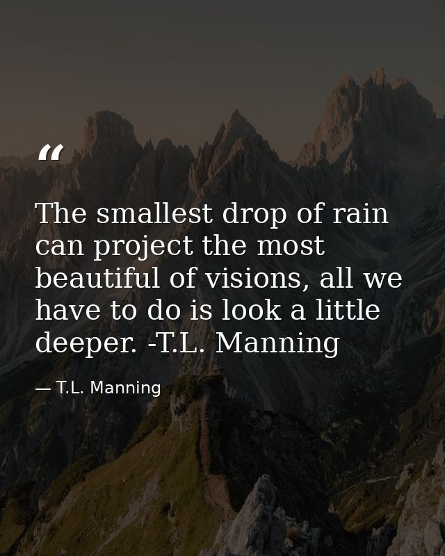 The smallest drop of rain can project the most beautiful of visions, all we have to do is look a little deeper. -T.L. Ma — T.L. Manning