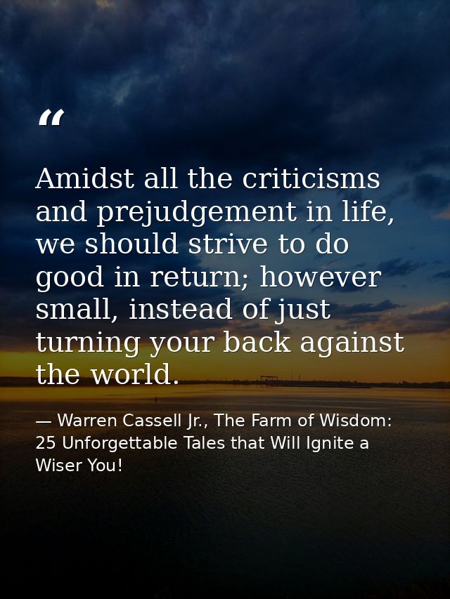 Amidst all the criticisms and prejudgement in life, we should strive to do good in return; however small, instead of jus — Warren Cassell Jr., The Farm of Wisdom: 25 Unforgettable Tales that Will Ignite a Wiser You!