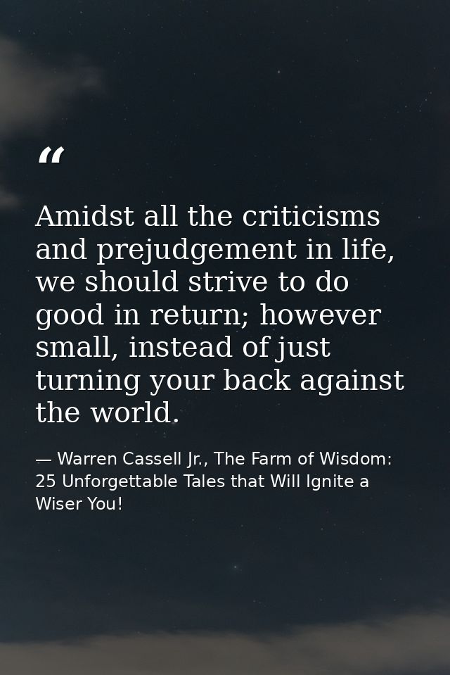 Amidst all the criticisms and prejudgement in life, we should strive to do good in return; however small, instead of jus — Warren Cassell Jr., The Farm of Wisdom: 25 Unforgettable Tales that Will Ignite a Wiser You!