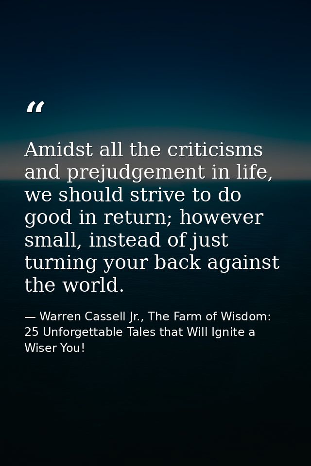 Amidst all the criticisms and prejudgement in life, we should strive to do good in return; however small, instead of jus — Warren Cassell Jr., The Farm of Wisdom: 25 Unforgettable Tales that Will Ignite a Wiser You!