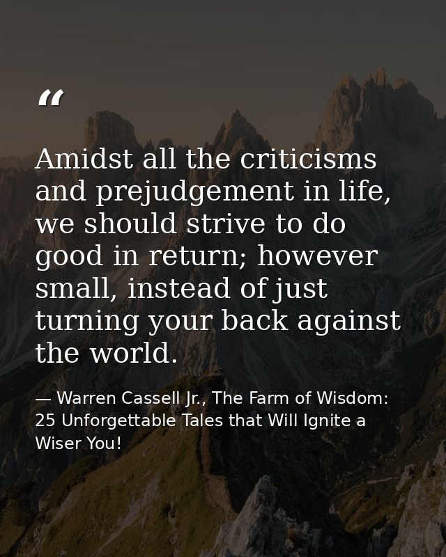 Amidst all the criticisms and prejudgement in life, we should strive to do good in return; however small, instead of jus — Warren Cassell Jr., The Farm of Wisdom: 25 Unforgettable Tales that Will Ignite a Wiser You!