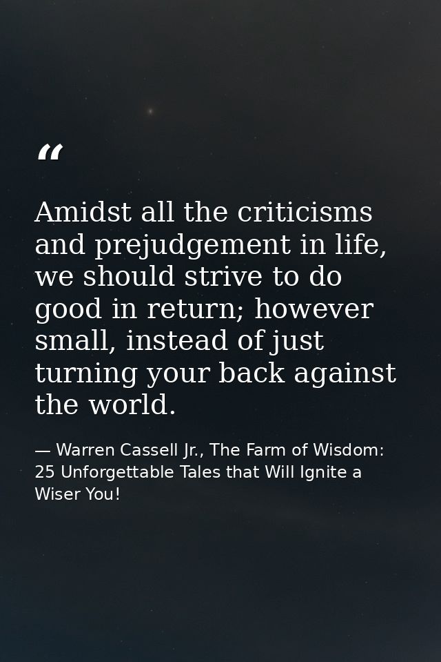 Amidst all the criticisms and prejudgement in life, we should strive to do good in return; however small, instead of jus — Warren Cassell Jr., The Farm of Wisdom: 25 Unforgettable Tales that Will Ignite a Wiser You!