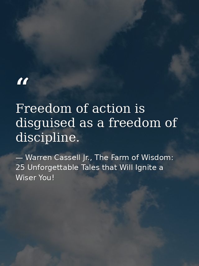 Freedom of action is disguised as a freedom of discipline. — Warren Cassell Jr., The Farm of Wisdom: 25 Unforgettable Tales that Will Ignite a Wiser You!