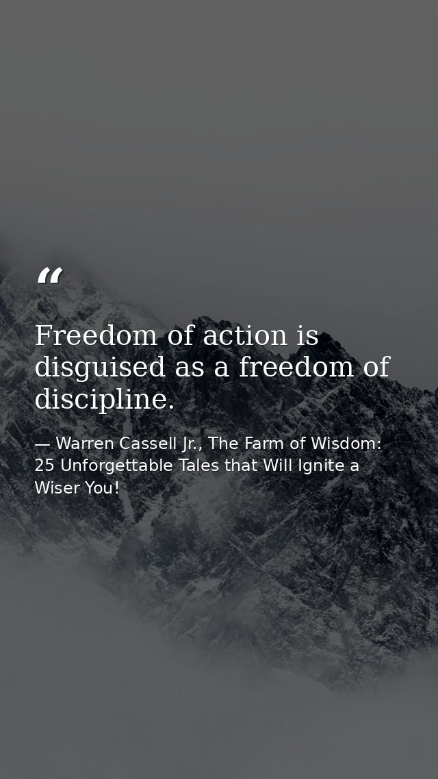 Freedom of action is disguised as a freedom of discipline. — Warren Cassell Jr., The Farm of Wisdom: 25 Unforgettable Tales that Will Ignite a Wiser You!