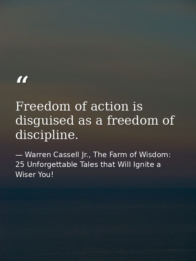 Freedom of action is disguised as a freedom of discipline. — Warren Cassell Jr., The Farm of Wisdom: 25 Unforgettable Tales that Will Ignite a Wiser You!