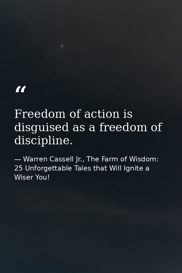 Freedom of action is disguised as a freedom of discipline. — Warren Cassell Jr., The Farm of Wisdom: 25 Unforgettable Tales that Will Ignite a Wiser You!