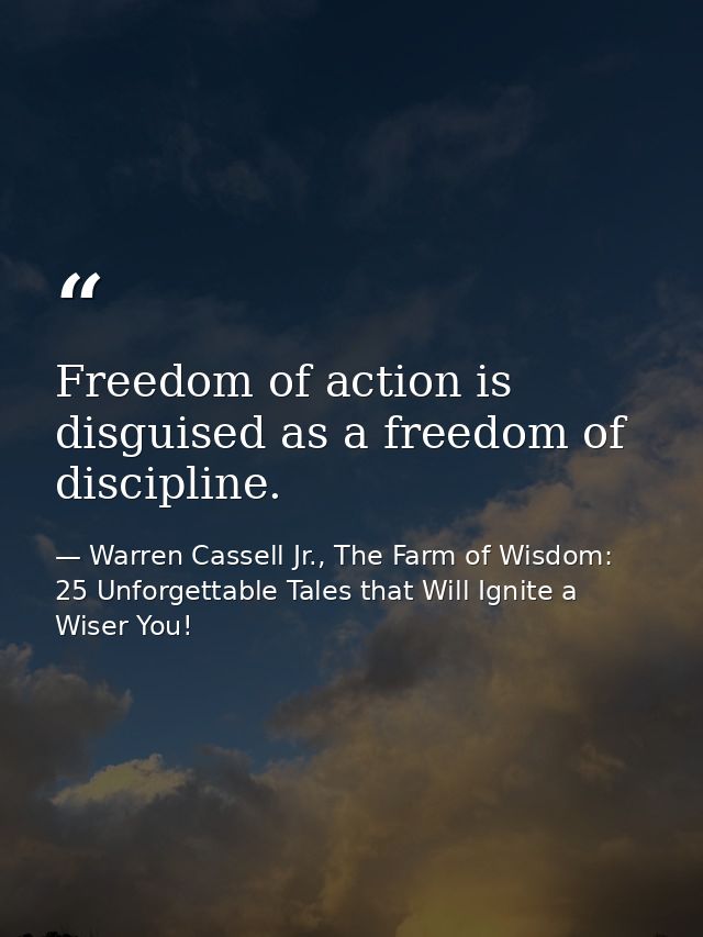 Freedom of action is disguised as a freedom of discipline. — Warren Cassell Jr., The Farm of Wisdom: 25 Unforgettable Tales that Will Ignite a Wiser You!