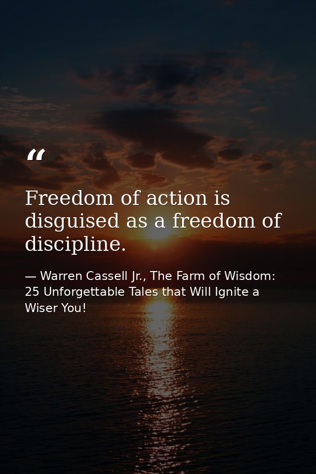 Freedom of action is disguised as a freedom of discipline. — Warren Cassell Jr., The Farm of Wisdom: 25 Unforgettable Tales that Will Ignite a Wiser You!