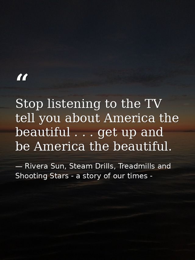 Stop listening to the TV tell you about America the beautiful . . . get up and be America the beautiful. — Rivera Sun, Steam Drills, Treadmills and Shooting Stars - a story of our times -