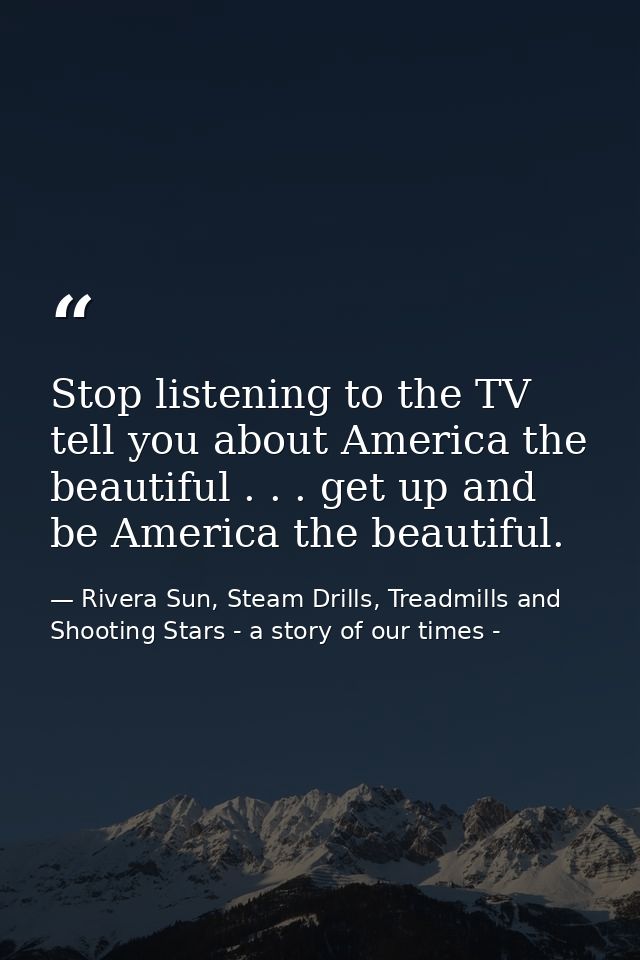 Stop listening to the TV tell you about America the beautiful . . . get up and be America the beautiful. — Rivera Sun, Steam Drills, Treadmills and Shooting Stars - a story of our times -