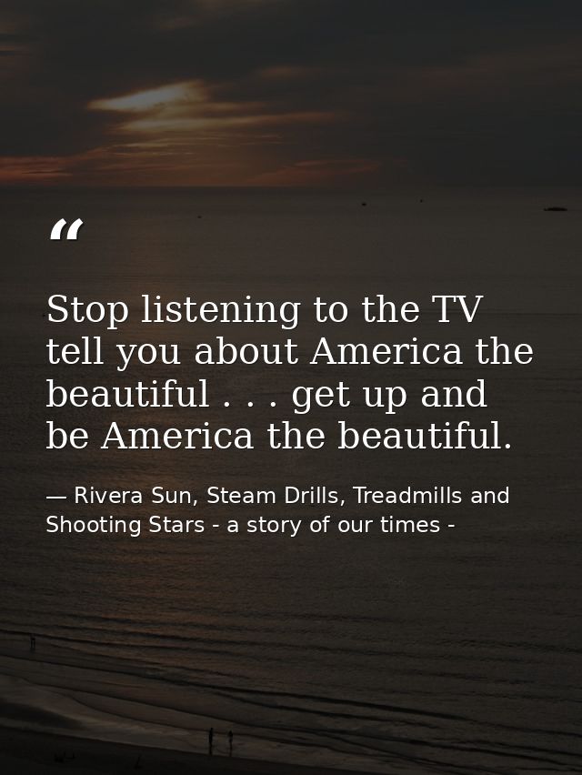 Stop listening to the TV tell you about America the beautiful . . . get up and be America the beautiful. — Rivera Sun, Steam Drills, Treadmills and Shooting Stars - a story of our times -