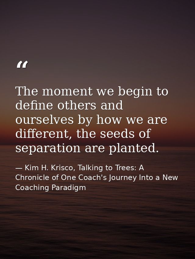 The moment we begin to define others and ourselves by how we are different, the seeds of separation are planted. — Kim H. Krisco, Talking to Trees: A Chronicle of One Coach's Journey Into a New Coaching Paradigm