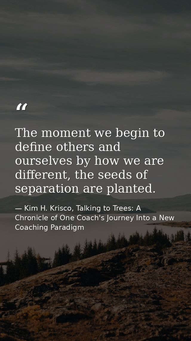 The moment we begin to define others and ourselves by how we are different, the seeds of separation are planted. — Kim H. Krisco, Talking to Trees: A Chronicle of One Coach's Journey Into a New Coaching Paradigm
