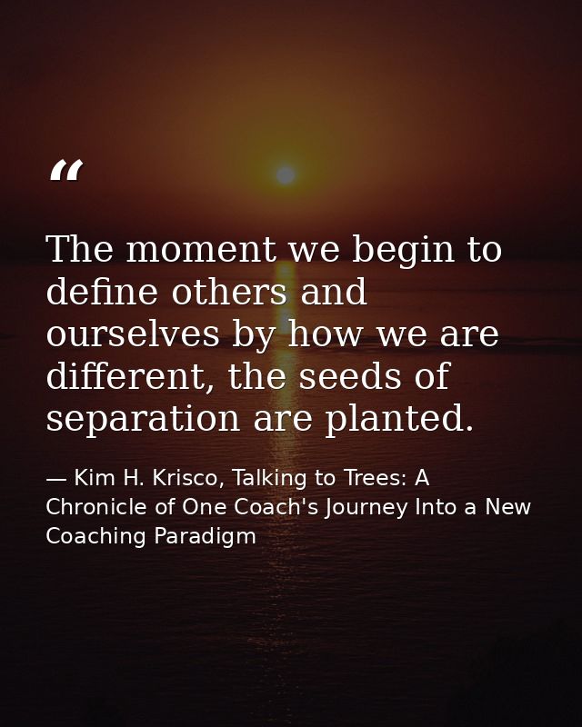 The moment we begin to define others and ourselves by how we are different, the seeds of separation are planted. — Kim H. Krisco, Talking to Trees: A Chronicle of One Coach's Journey Into a New Coaching Paradigm