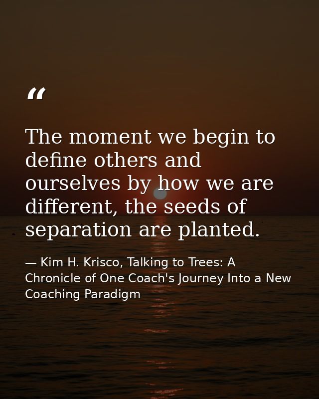 The moment we begin to define others and ourselves by how we are different, the seeds of separation are planted. — Kim H. Krisco, Talking to Trees: A Chronicle of One Coach's Journey Into a New Coaching Paradigm