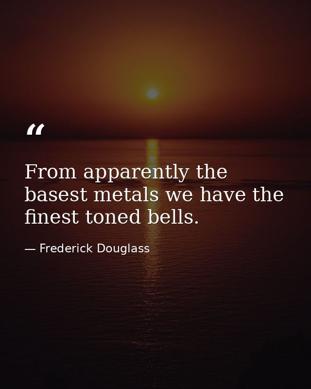 From apparently the basest metals we have the finest toned bells. — Frederick Douglass