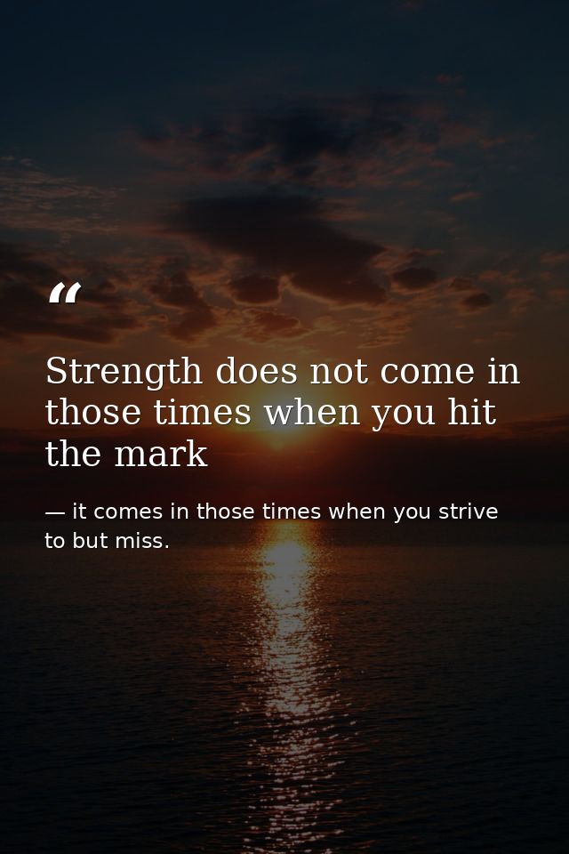 Strength does not come in those times when you hit the mark — it comes in those times when you strive to but miss.