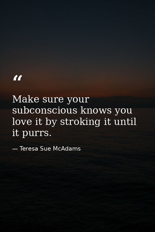 Make sure your subconscious knows you love it by stroking it until it purrs. — Teresa Sue McAdams