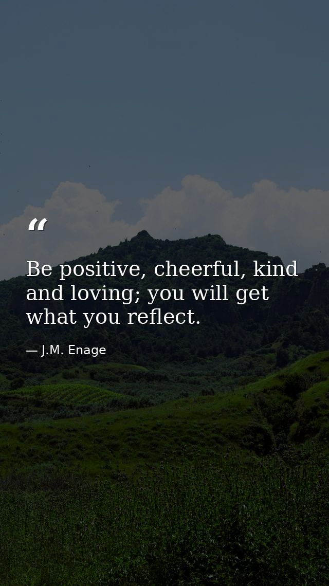 Be positive, cheerful, kind and loving; you will get what you reflect. — J.M. Enage