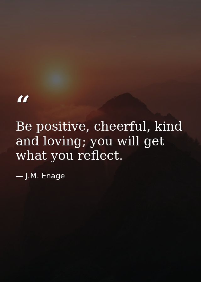 Be positive, cheerful, kind and loving; you will get what you reflect. — J.M. Enage