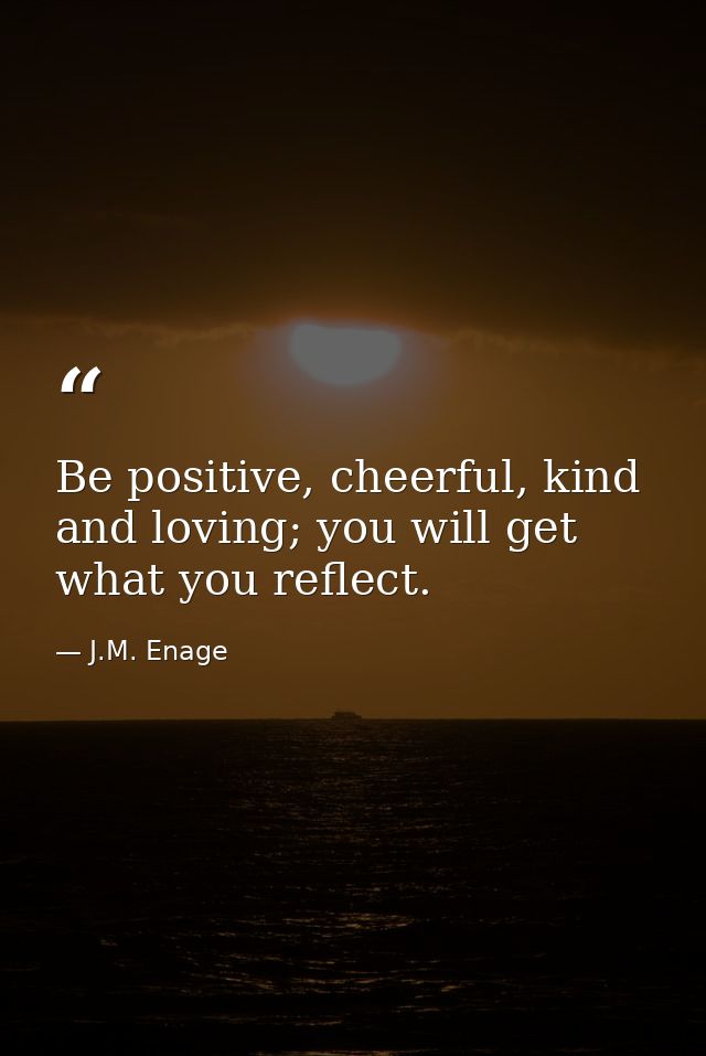 Be positive, cheerful, kind and loving; you will get what you reflect. — J.M. Enage