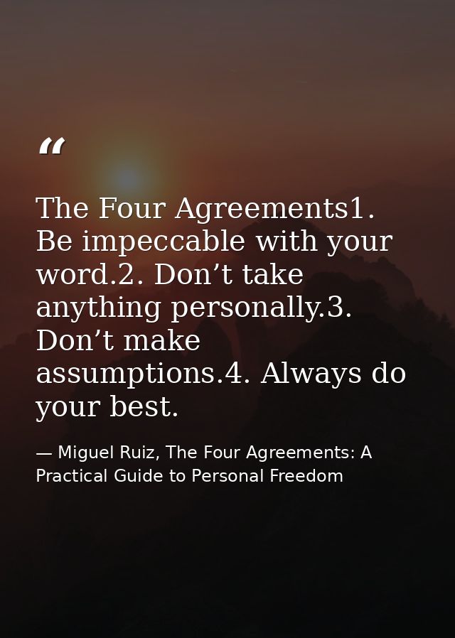 The Four Agreements1. Be impeccable with your word.2. Don’t take anything personally.3. Don’t make assumptions.4. Always — Miguel Ruiz, The Four Agreements: A Practical Guide to Personal Freedom