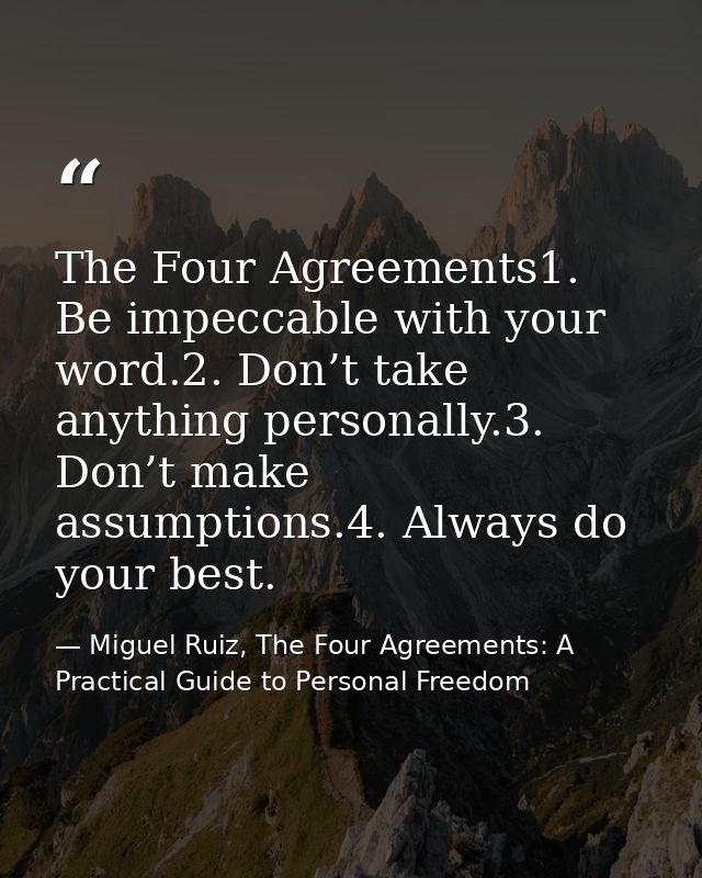 The Four Agreements1. Be impeccable with your word.2. Don’t take anything personally.3. Don’t make assumptions.4. Always — Miguel Ruiz, The Four Agreements: A Practical Guide to Personal Freedom