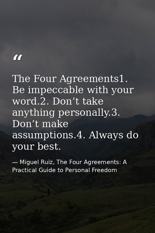 The Four Agreements1. Be impeccable with your word.2. Don’t take anything personally.3. Don’t make assumptions.4. Always — Miguel Ruiz, The Four Agreements: A Practical Guide to Personal Freedom