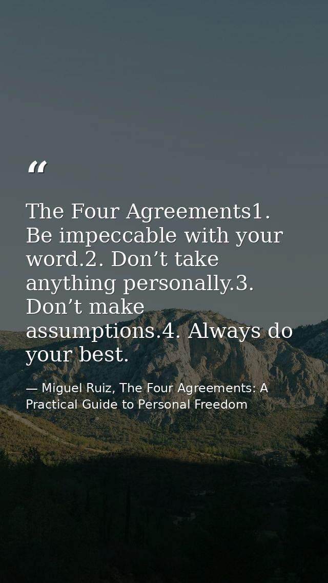 The Four Agreements1. Be impeccable with your word.2. Don’t take anything personally.3. Don’t make assumptions.4. Always — Miguel Ruiz, The Four Agreements: A Practical Guide to Personal Freedom