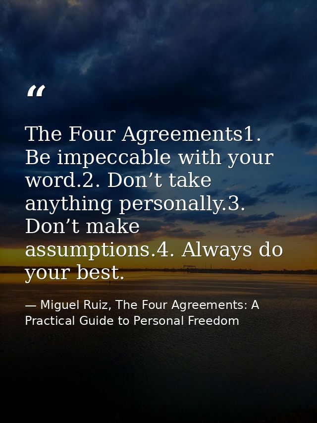 The Four Agreements1. Be impeccable with your word.2. Don’t take anything personally.3. Don’t make assumptions.4. Always — Miguel Ruiz, The Four Agreements: A Practical Guide to Personal Freedom
