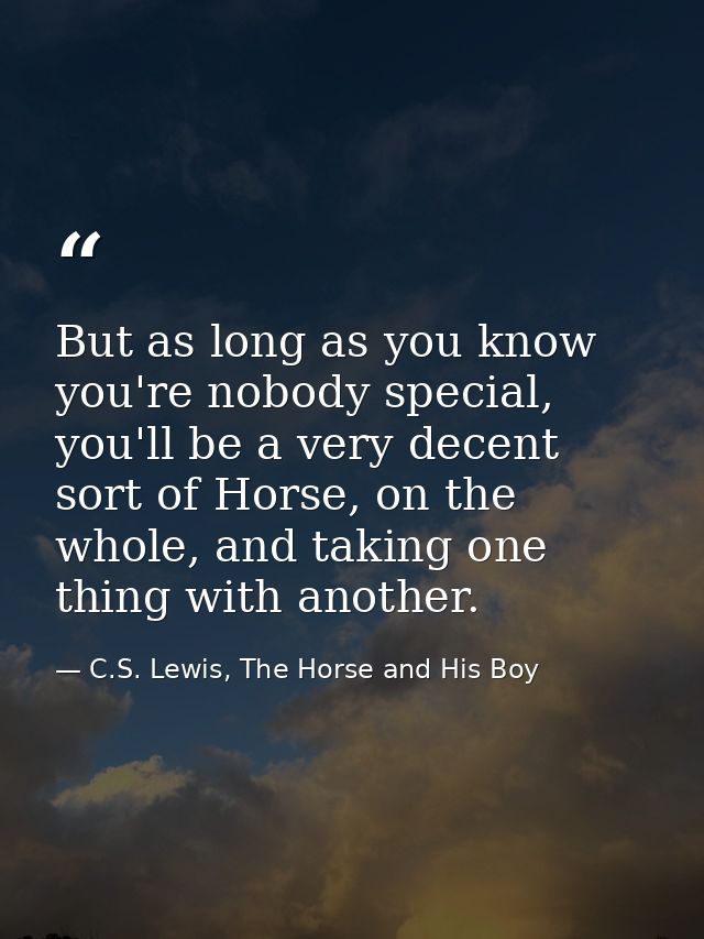 But as long as you know you're nobody special, you'll be a very decent sort of Horse, on the whole, and taking one thing — C.S. Lewis, The Horse and His Boy