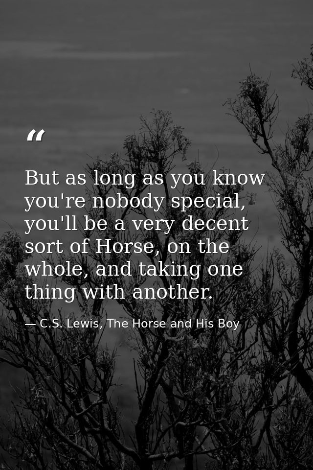 But as long as you know you're nobody special, you'll be a very decent sort of Horse, on the whole, and taking one thing — C.S. Lewis, The Horse and His Boy