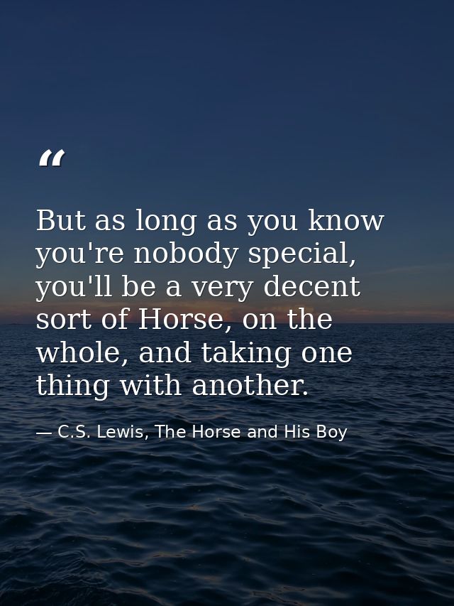 But as long as you know you're nobody special, you'll be a very decent sort of Horse, on the whole, and taking one thing — C.S. Lewis, The Horse and His Boy