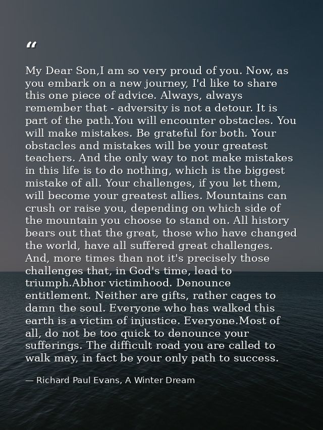 My Dear Son,I am so very proud of you. Now, as you embark on a new journey, I'd like to share this one piece of advice.  — Richard Paul Evans, A Winter Dream