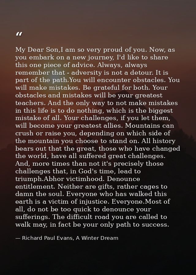 My Dear Son,I am so very proud of you. Now, as you embark on a new journey, I'd like to share this one piece of advice.  — Richard Paul Evans, A Winter Dream