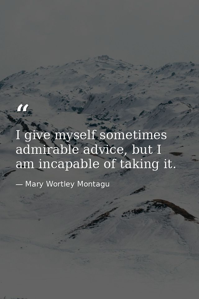 I give myself sometimes admirable advice, but I am incapable of taking it. — Mary Wortley Montagu
