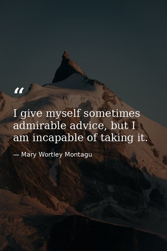 I give myself sometimes admirable advice, but I am incapable of taking it. — Mary Wortley Montagu